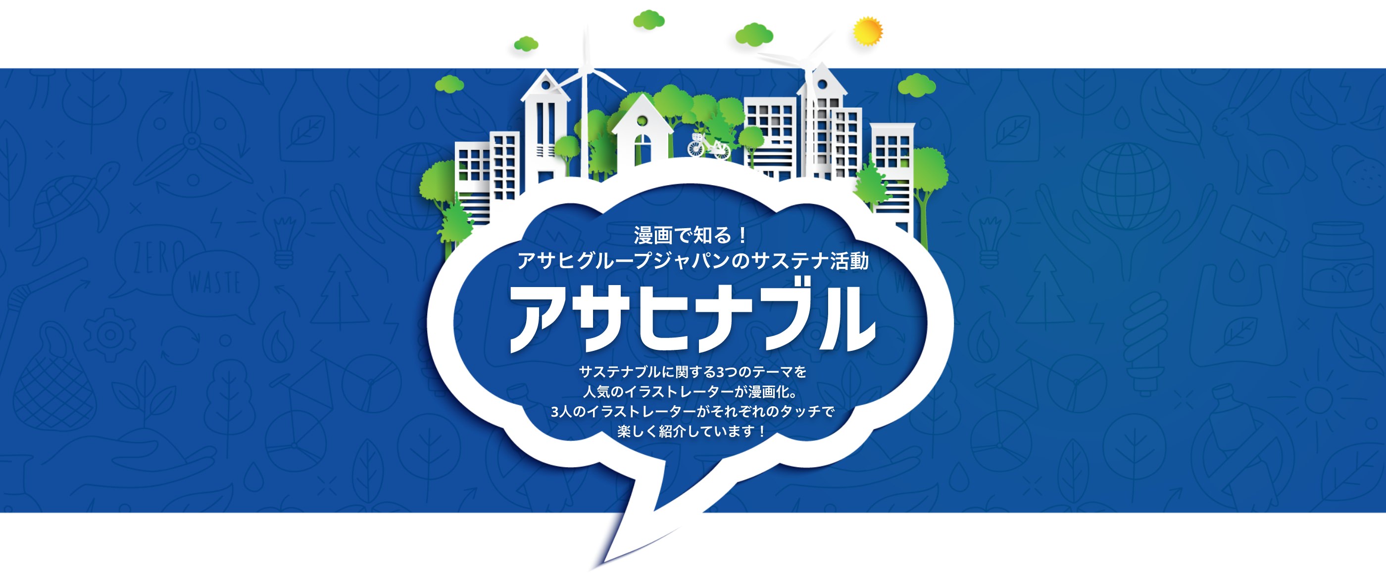 漫画で知る！ アサヒグループジャパンのサステナ活動 アサヒナブル　サステナブルに関する3つのテーマを人気のイラストレーターが漫画化。3人のイラストレーターがそれぞれのタッチで楽しく紹介しています！