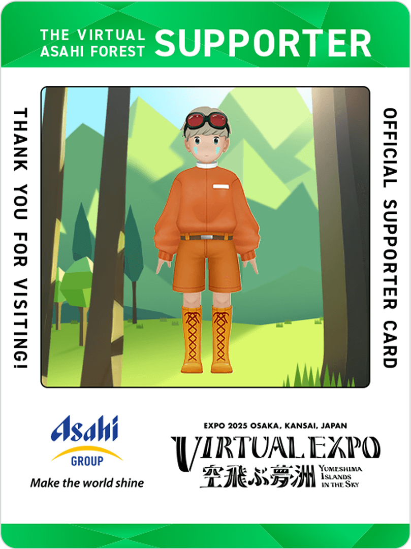 THE VIRTUAL ASAHI FOREST SUPPORTER THANK YOU FOR VISITING! Asahi GROUP Make the world shine OFFICIAL SUPPORTER CARD EXPO 2025 OSAKA, KANSAI, JAPAN VIRTUAL EXPO 空飛ぶ夢洲 YUMESHIMA ISLANDS IN THE SKY