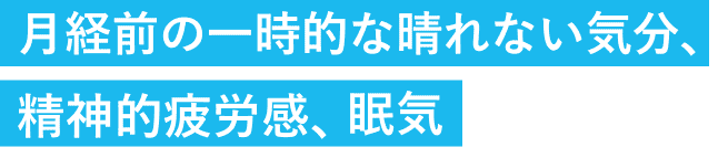 月経前の一時的な晴れない気分、精神的疲労感、眠気