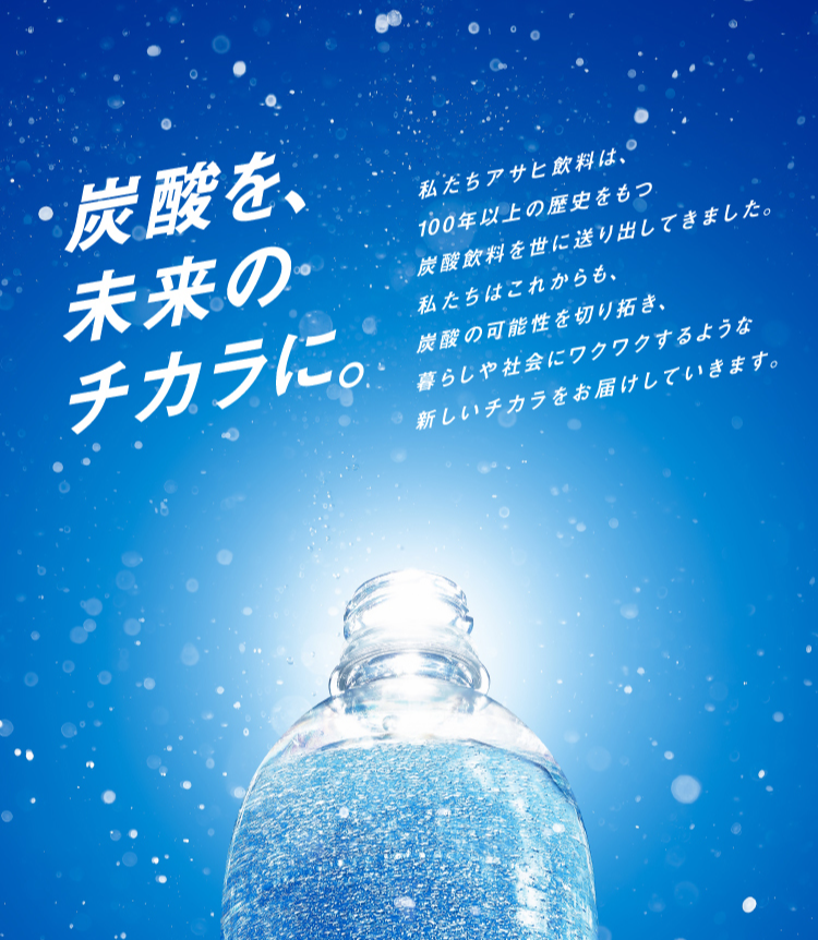 炭酸を、未来のチカラに。 私たちアサヒ飲料は、100年以上の歴史をもつ炭酸飲料を世に送り出してきました。私たちはこれから、炭酸の可能性を切り拓き、暮らしや社会にワクワクするような新しいチカラをお届けしていきます。