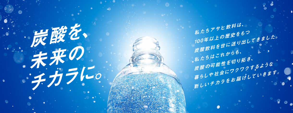 炭酸を、未来のチカラに。私たちアサヒ飲料は、100年以上の歴史をもつ炭酸飲料を世に送り出してきました。私たちはこれからも、炭酸の可能性を切り拓き、暮らしや社会にワクワクするような新しいチカラをお届けしていきます。